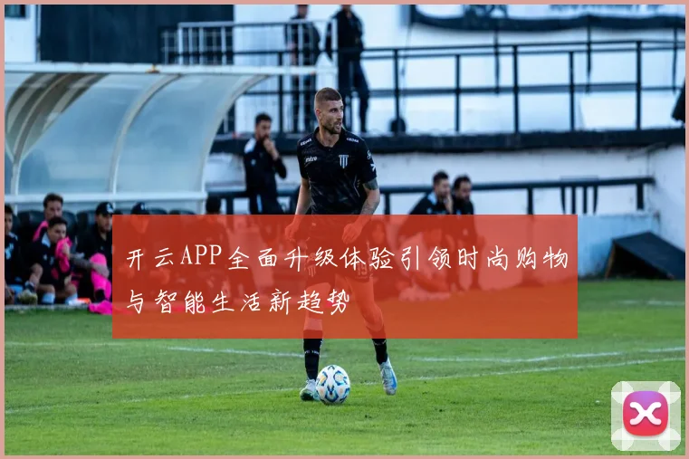 开云APP全面升级体验引领时尚购物与智能生活新趋势